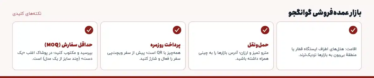 نکته‌های کلیدی «بازار عمده‌فروشی گوانگجو»: اقامت: هتل‌های اطراف ایستگاه قطار یا منطقهٔ بی‌یون به بازارها نزدیک‌ترند.، حمل‌ونقل: مترو تمیز و ارزان؛ آدرس بازارها را به چینی همراه داشته باشید.، پرداخت روزمره: همه‌چیز با QR است؛ پیش از سفر ویچت‌پی سفر را فعال و شارژ کنید.، حداقل سفارش (MOQ): بپرسید و مکتوب کنید؛ در پوشاک اغلب «یک دست» (چند سایز از یک مدل) است.